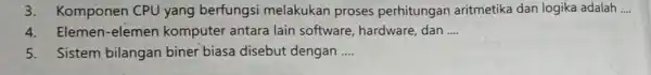 3. Komponen CPU yang berfungsi melakukan proses perhitungan aritmetika dan logika adalah __ 4. Elemen-elemen komputer antara lain software, hardware dan __ 5. Sistem