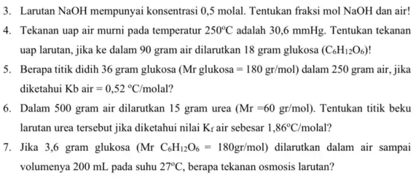 3. Larutan NaOH mempunyai konsentrasi 0,5 molal. Tentukan fraksi mol NaOH dan air! 4. Tekanan uap air murni pada temperatur 250^circ C adalah 30,6