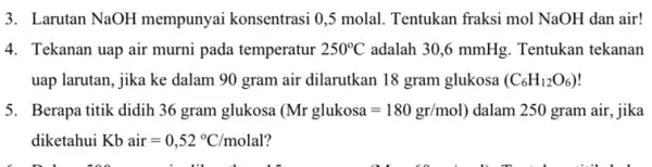 3. Larutan NaOH mempunyai konsentrasi 0,5 molal . Tentukan fraksi mol NaOH dan air! 4. Tekanan uap air murni pada temperatur 250^circ C adalah