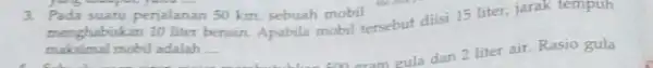 3. Pada suatu perjalanan 50 km, sebuah mobil menghabiskan 10 liter bensin Apabila mobil tersebut diisi 15 liter, jarak tempuh maksimal mobil adalah __