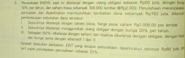 3. Perusahaan WIDYA, saat ini dibelanjai dengan utang obligasi sebasar Rp50 juta, dengan bunga 10% per tahun, dan saham biasa sebanyak 100 .000 lembar