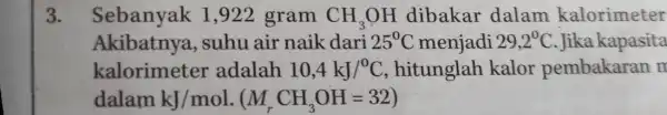 3. Sebanyak 1 ,922 gram CH_(3)OH dibakar dalam kalorimeter Akibatnya , suhu air naik dari 25^circ C menjadi 29,2^0C .Jika kapasita kalorimeter adalah 10,4kJ/^circ