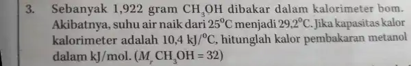 3. Sebanyak 1,922 gram CH_(3)OH dibakar dalam kalorimeter bom. Akibatnya , suhu air naik dari 25^circ C menjadi 29,2^0C Jika kapasitas kalor kalorimeter adalah