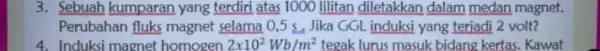 3. Sebuah kumparan yang terdiri atas 1000 lilitan diletakkan dalam medan magnet. Perubahan fluks magnet selama 0,5 s. Jika GGL induksi yang terjadi 2