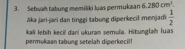 3. Sebuah tabung memiliki luas permukaan 6.280cm^2 Jika jari-jari dan tinggi tabung diperkecil menjadi (1)/(2) kali lebih kecil dari ukuran semula . Hitunglah luas