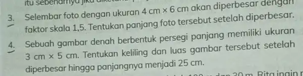 3. Selembar foto dengan ukuran 4cmtimes 6cm akan diperbesar dengan faktor skala 1,5 Tentukan panjang foto tersebut setelah diperbesar. 4. Sebuah gambar denah berbentuk