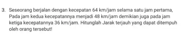 3. Seseorang berjalan dengan kecepatan 64km/jam selama satu jam pertama Pada jam kedua kecepatannya menjadi 48km/jam demikian juga pada jam ketiga kecepatannya 36km/jam. Hitunglah