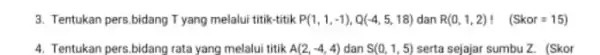 3. Tentukan pers,bidang Tyang melalui titik-titik P(1,1,-1),Q(-4,5,18) dan R(0,1,2)! (Skor=15) 4. Tentukan pers.bidang rata yang melalui titik A(2,-4,4) dan S(0,1,5) serta sejajar sumbu Z.