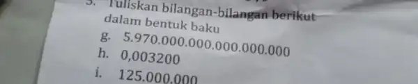 3. Tuliskan bilangan-bilangan berikut dalam bentuk baku g. 5.970 .000.000 .000 .000.000 h. 0,003200 i. 125.000 .000