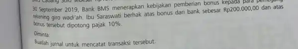 30 September 2019,Bank BMS menerapkan kebijakan pemberian bonus kepada para pemegang rekening giro wadi'ah. Ibu Saraswati berhak atas bonus dari bank sebesar Rp200.000,00 dan