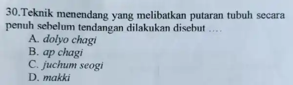 30.Teknik menendang , yang melibatkan putaran tubuh secara penuh sebelum tendangan dilakukan disebut __ A. dolyo chagi B. ap chagi C. juchum seogi D.makki