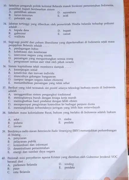 33. Sebelum pengaruh politik kolonial Belanda masuk birokrasi pemerintahan Indonesia, pemilihan bupati berdasarkan sistem __ A. pemilihan umum D. sayembara B. turun-temurun E.acak C.