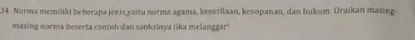 34. Norma memiliki beberapa jenis,yaitu norma agama kesusilaan, kesopanan, dan hukum Uraikan masing- masing norma beserta contoh dan sanksinya jika melanggar!