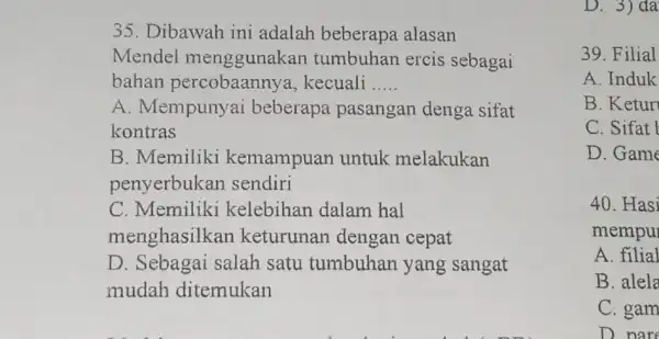 35. Dibawah ini adalah beberapa alasan Mendel menggunakan tumbuhan ercis sebagai bahan percobaanny a, kecuali __ A. Mempunyai beberapa pasangan denga sifat kontras B.