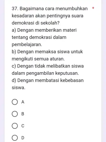 37. Bagaimana cara menumbuhkan kesadaran akan pentingny a suara demokrasi di sekolah? a) Dengan memberikan materi tentang demokrasi dalam pembelajaran. b) Dengan memaksa siswa