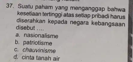 37. Suatu paham yang menganggap bahwa kesetiaan tertinggi atas setiap pribadi harus diserahkan kepada negara kebangsaan disebut __ a. nasionalisme b. patriotisme c. chauvinisme