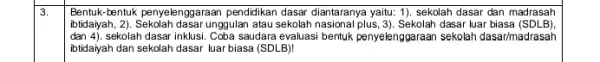 3. Bentuk-bentuk penyelenggaraan pendidikan dasar diantaranya yaitu:1). sekolah dasar dan madrasah dan (4). sekolah dasar inklusi. Coba saudara evaluasi bentuk penyelenggaraan sekolah dasar/madrasah ibtidayah,