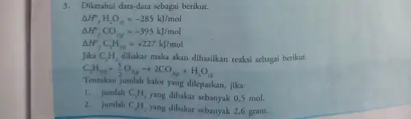 3.Diketahui data-data sebagai berikut. Delta H_(f)^circ H_(2)O_((l))=-285kJ/mol Delta H_(f)^circ CO_(2(g))=-393kJ/mol Delta H_(f)^circ C_(2)H_(2(l))=+227kJ/mol Jika C_(2)H_(2) dibakar maka akan dihasilkan reaksi sebagai berikut. C_(2)H_(2(l))+(5)/(2)O_(2(g))arrow 2CO_(2(g))+H_(2)O_((l))