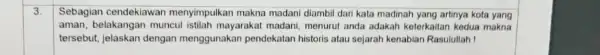 3. Sebagian cendeklawan menyimpulkan makna madani diambil dari kata madinah yang artinya kota yang aman, belakangan muncul istilah mayarakat madani, menurut anda adakah keterkaitan