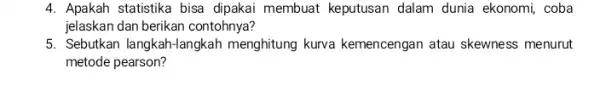 4. Apakah statistika bisa dipakai membuat keputusan dalam dunia ekonomi, coba jelaskan dan berikan contohnya? 5. Sebutkan langkah-langkah menghitung kurva kemencengan atau skewness menurut