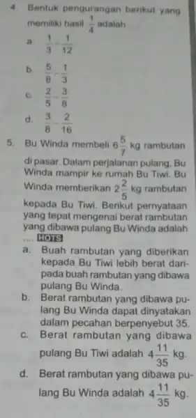 4. Bentuk pengurangan berikut yang memiliki hasil (1)/(4) adalah __ a. (1)/(3)-(1)/(12) b. (5)/(8)-(1)/(3) C. (2)/(5)-(3)/(8) d. (3)/(8)-(2)/(16) 5. Bu Winda membeli 6(5)/(7)kg rambutan