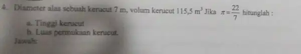 4. Diameter alas sebuah kerucut 7 m, volum kerucut 115,5m^3 Jika pi =(22)/(7) hitunglah : a. Tinggi kerucut b. Luas permukaan kerucut. Jawab: