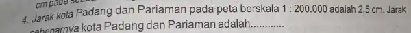 4. Jarak kota Padang dan Pariaman pada-peta berskala 1:200.000 adalah 2,5 cm Jarak cohenarnya kota Padang dan Pariaman adalah __