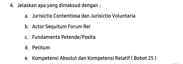 4. Jelaskan apa yang dimaksud dengan : a. Jurisictio Contentiosa dan Jurisictio Voluntaria b. Actor Sequitum Forum Rei c. Fundamenta Petende/Posita d. Petitum e.