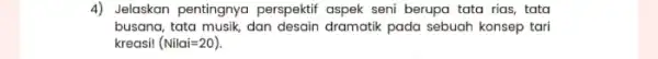 4) Jelaskan pentingnya perspektif aspek seni berupa tata rias, tata busana, tata musik, dan desain dramatik pada sebuah konsep tari kreasi! (Nilai=20)