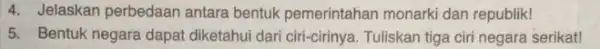 4. Jelaskan perbedaan antara bentuk pemerintahan monarki dan republik! 5. Bentuk negara dapat diketahui dari ciri-cirinya Tuliskan tiga ciri negara serikat!