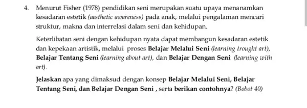 4. Menurut Fisher (1978) pendidikan seni merupakan suatu upaya menanamkan kesadaran estetik (aesthetic accoreness) pada anak, melalui pengalaman mencari struktur, makna dan interrelasi dalam