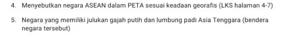 4. Menyebutkan negara ASEAN dalam PETA sesuai keadaan georafis (LKS halaman 4-7) 5. Negara yang memiliki julukan gajah putih dan lumbung padi Asia Tenggara