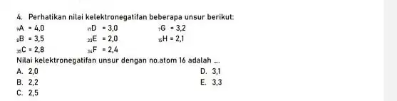 4. Perhatikan nilai kelektronegatifan beberapa unsur berikut: (}_{n)A=4,0 (}_{17)D=3,0 (}_{7)G=3,2 (}_{15)H=2,1 B=3,5 (}_{33)E=2,0 (}_{35)C=2,8 (}_{34)F=2,4 Nilai kelektronegatifan unsur dengan no.atom 16 adalah __ A.