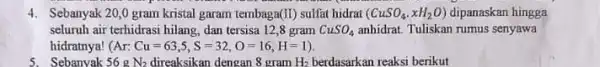 4. Sebanyak 20,0 gram kristal garam tembaga(II) sulfat hidrat (CuSO_(4),xH_(2)O) dipanaskan hingga seluruh air terhidrasi hilang dan tersisa 12,8 gram CuSO_(4) anhidrat. Tuliskan rumus