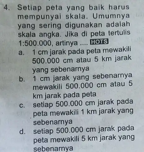 4. Setiap peta yang baik harus mempunyai skala . Umumnya yang sering digunakan adalah skala angka. Jika di peta tertulis 1:500.000 artinya __ HOTS