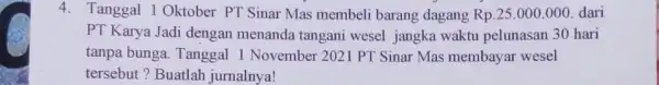 4. Tanggal 1 Oktober PT Sinar Mas membeli barang dagang Rp.25 .000.000 . dari PT Karya Jadi dengan menanda tangani wesel jangka waktu pelunasan