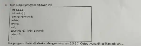 4. Tulis output program dibawah ini! Int a,b,c,d Int cin>>a>>b>>>>d; a=0+C b=c+a; c=b; cout<<{a*b)+(c*b)+d<<endl; return 0: Jika program diatas dijalankan dengan masukan 2367 .