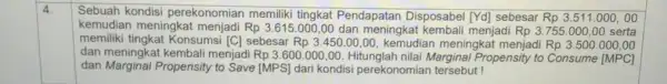 4. Sebuah kondisi perekonomian memiliki tingkat Pendapatan Disposabel [Yd] sebesar Rp3.511.000,00 kemudian meningkat Rp3.615.000,00 dan meningkat menjadi Rp3.755.000,00 serta memiliki tingkat Konsumsi [C] sebesar