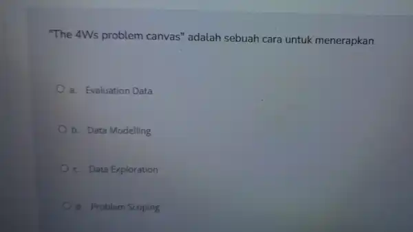 "The 4Ws problem canvas''adalah sebuah cara untuk menerapkan a. Evaluation Data b. Data Modelling c. Data Exploration d. Problem Scoping