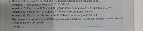 5. Berikut data mengenal persediaan PD Bunga selama bulan Agustus 2018. Agustus 1 Persediaan 70 unit @Rp30.000 ,00 Agustus 5 .Faktur no 655 dari