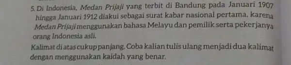 5. Di Indonesia Medan Prijaji yang terbit di Bandung pada Januari 1907 hingga Januari 1912 diakui sebagai surat kabar nasional pertama karena Medan Prija)imenggunakan