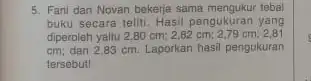 5. Fani dan Novan bekerja sama mengukur tebal buku secara teliti. Hasil pengukuran yang diperoleh yaitu 2,80 cm:2,80 cm; 2,79 cm; 2,81 cm; dan