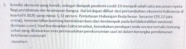 5. Kondisi ekonomi yang lemah, sebagai dampak pandemi covid -19 menjadi salah satu ancaman nyata bagi pertahanan dan keamanan bangsa. Hal ini dapat dilihat