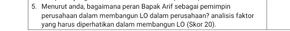 5. Menurut anda, bagaimana peran Bapak Arif sebagai pemimpin perusahaan dalam membangun LO dalam perusahaan? analisis faktor yang harus diperhatikan dalam membangun LO (Skor