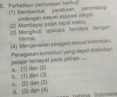 5. Perhatikan pernyataan berikut! (1) Membentuk peraturan perundang- undangan sesuai aspirasi rakyat. (2) Membayar pajak tepat waktu. (3) Mengikuti upacara bendera dengan hikmat. (4)