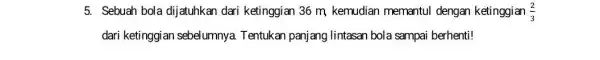 5. Sebuah bola dijatuhkan dari ketinggian 36 m kemudian memantul dengan ketinggian (2)/(3) dari ketinggian sebelumnya. Tentukan panjang lintasan bola sampai berhenti!