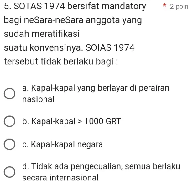 5. SOTAS 1974 bersifat mandatory bagi neSara -neSara anggota yang sudah meratifikasi suatu konvensinya.SOIAS 1974 tersebut tidak berlaku bagi a . Kapal-kapal yang berlayar