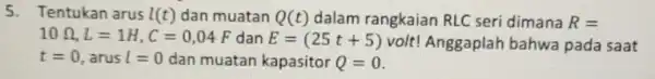 5. Tentukan arus I(t) dan muatan Q(t) dalam rangkaian RLC seri dimana R= 10Omega ,L=1H,C=0,04F dan E=(25t+5) volt! Anggaplah bahwa pada saat t=0 ,