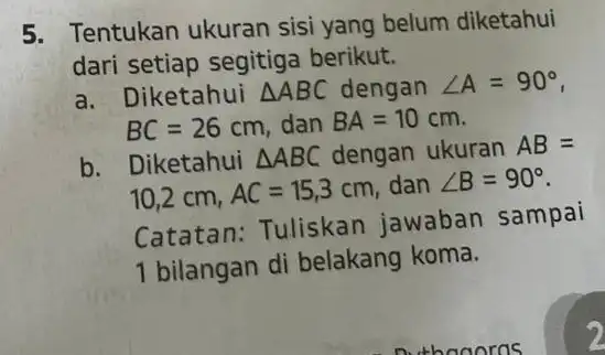 5. Tentukan ukuran sisi yang belum diketahui dari setiap segitiga berikut. a. Diketahui Delta ABC dengan angle A=90^circ BC=26cm dan BA=10 cm. b. Diketahui