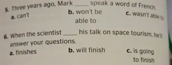 5. Three years ago Mark __ speak a word of French. a. can't b. won't be c. wasn't able to able to 6. When